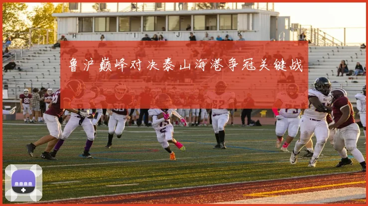 鲁沪巅峰对决泰山海港争冠关键战