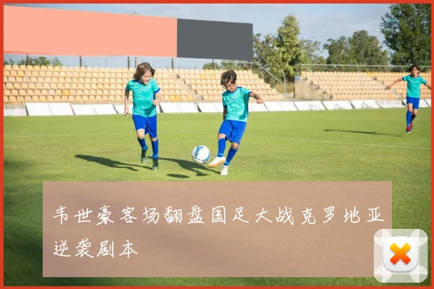 韦世豪客场翻盘国足大战克罗地亚逆袭剧本