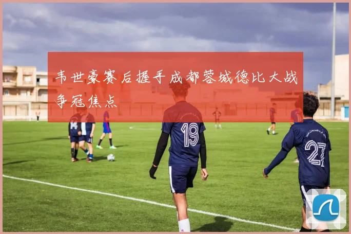 韦世豪赛后握手成都蓉城德比大战争冠焦点