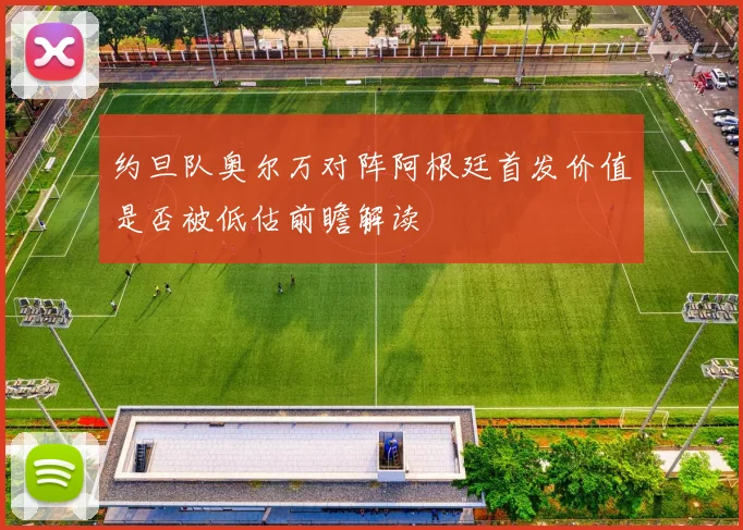 约旦队奥尔万对阵阿根廷首发价值是否被低估前瞻解读