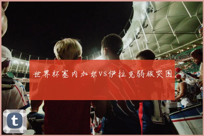 世界杯塞内加尔vs伊拉克弱旅突围