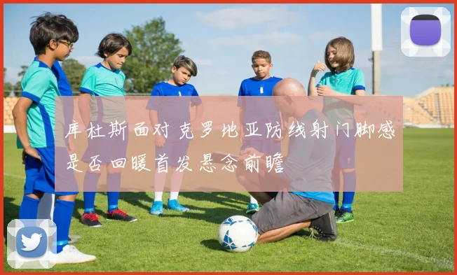 库杜斯面对克罗地亚防线射门脚感是否回暖首发悬念前瞻