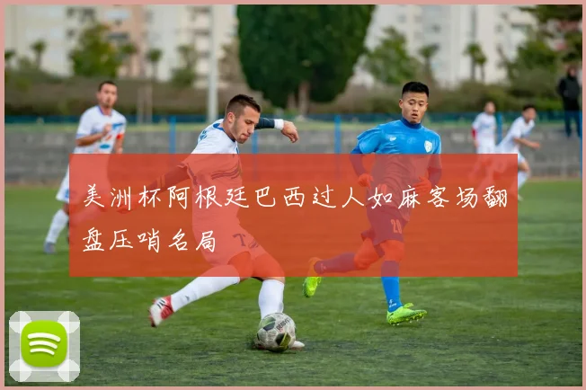 美洲杯阿根廷巴西过人如麻客场翻盘压哨名局