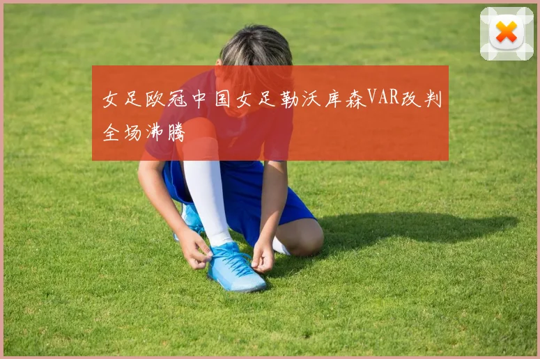 女足欧冠中国女足勒沃库森VAR改判全场沸腾