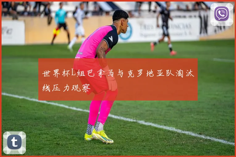 世界杯L组巴拿马与克罗地亚队淘汰线压力观察
