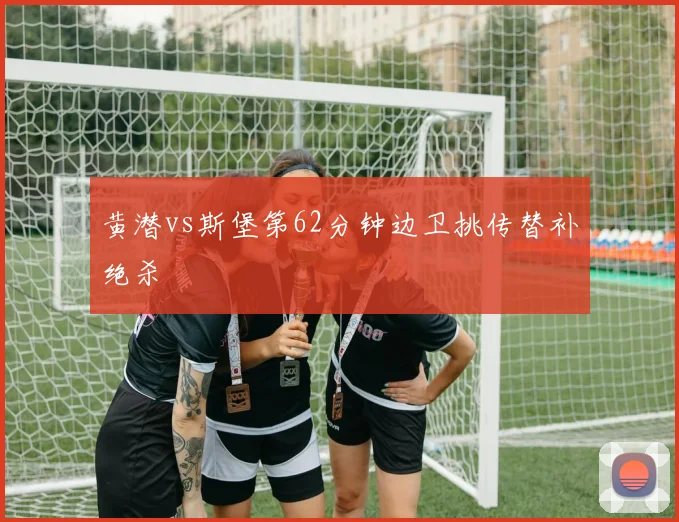 黄潜vs斯堡第62分钟边卫挑传替补绝杀
