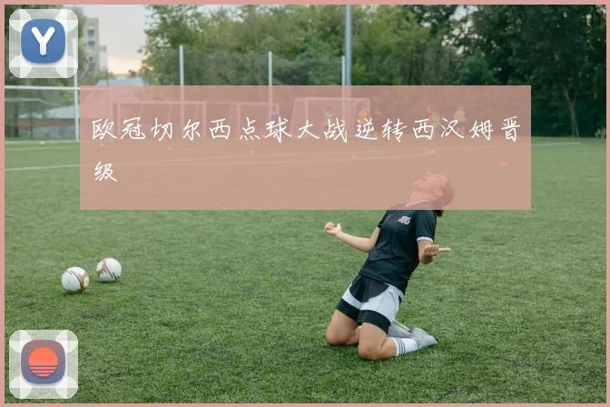 欧冠切尔西点球大战逆转西汉姆晋级