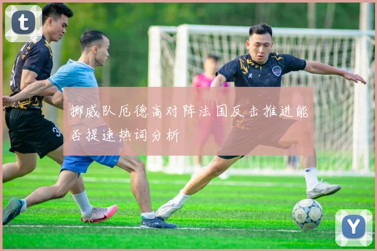 挪威队厄德高对阵法国反击推进能否提速热词分析