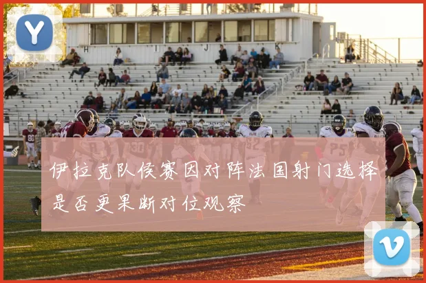 伊拉克队侯赛因对阵法国射门选择是否更果断对位观察