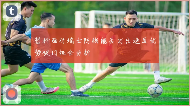 哲科面对瑞士防线能否打出速度优势破门机会分析