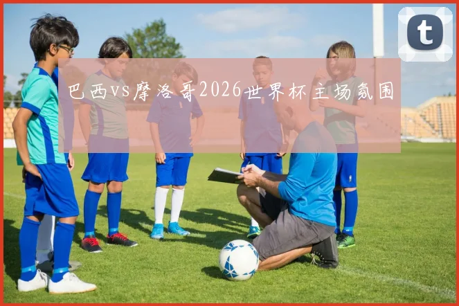 巴西vs摩洛哥2026世界杯主场氛围