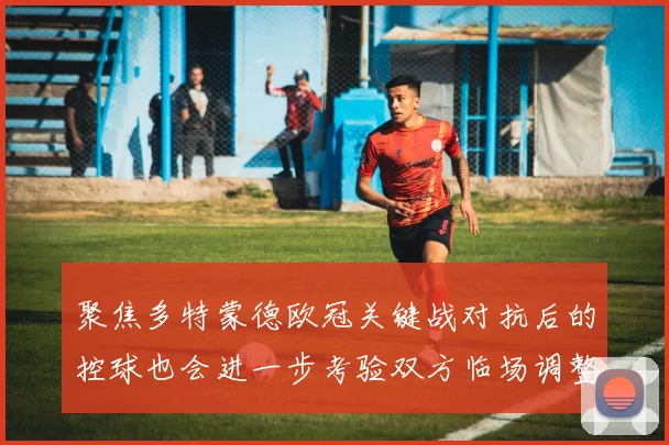 聚焦多特蒙德欧冠关键战对抗后的控球也会进一步考验双方临场调整
