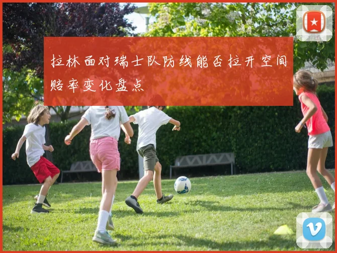 拉林面对瑞士队防线能否拉开空间赔率变化盘点