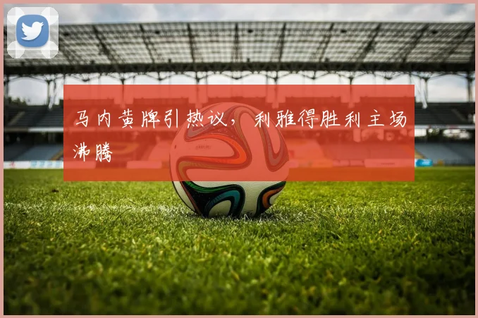 马内黄牌引热议，利雅得胜利主场沸腾