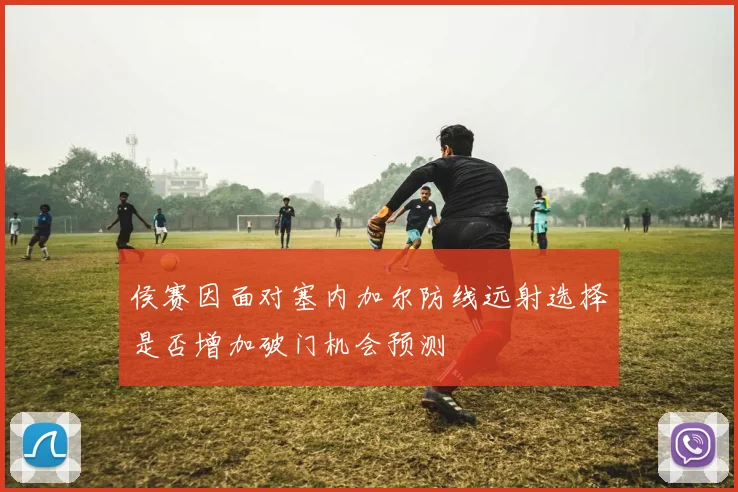 侯赛因面对塞内加尔防线远射选择是否增加破门机会预测