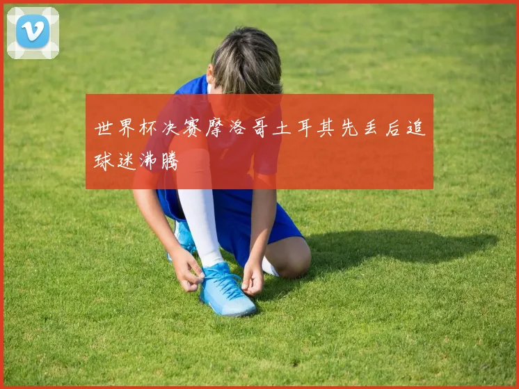 世界杯决赛摩洛哥土耳其先丢后追球迷沸腾