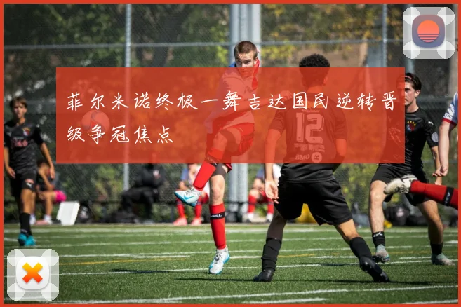 菲尔米诺终极一舞吉达国民逆转晋级争冠焦点