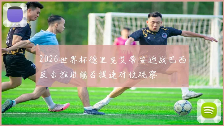 2026世界杯德里克艾蒂安迎战巴西反击推进能否提速对位观察