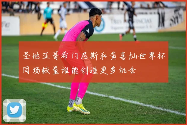 圣地亚哥希门尼斯和黄喜灿世界杯同场较量谁能创造更多机会