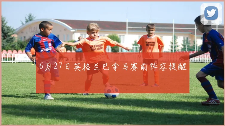 6月27日英格兰巴拿马赛前阵容提醒