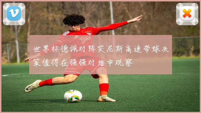 世界杯德佩对阵突尼斯高速带球决策值得在强强对话中观察