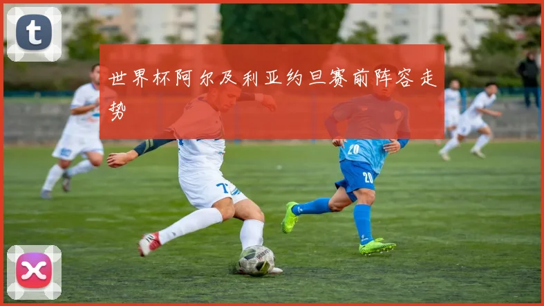 世界杯阿尔及利亚约旦赛前阵容走势