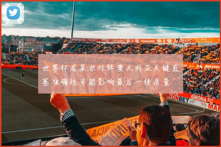 世界杯居莱尔对阵澳大利亚关键直塞准确性可能影响最后一传质量