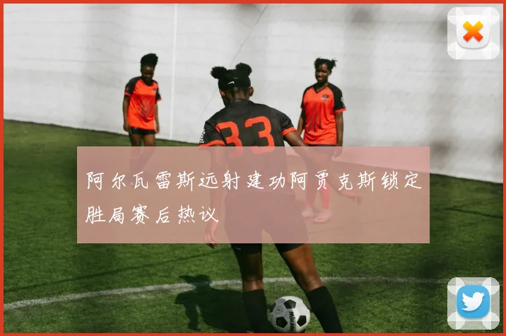 阿尔瓦雷斯远射建功阿贾克斯锁定胜局赛后热议