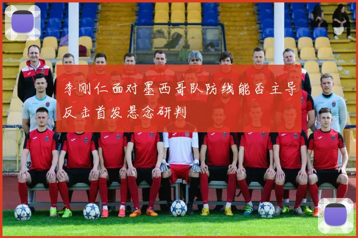 李刚仁面对墨西哥队防线能否主导反击首发悬念研判