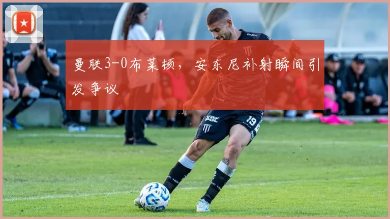 曼联3-0布莱顿，安东尼补射瞬间引发争议