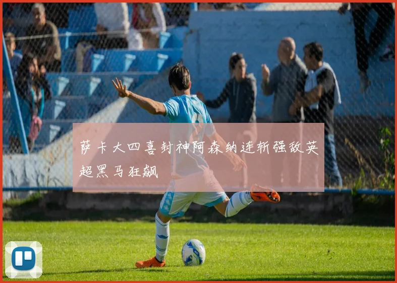 萨卡大四喜封神阿森纳连斩强敌英超黑马狂飙