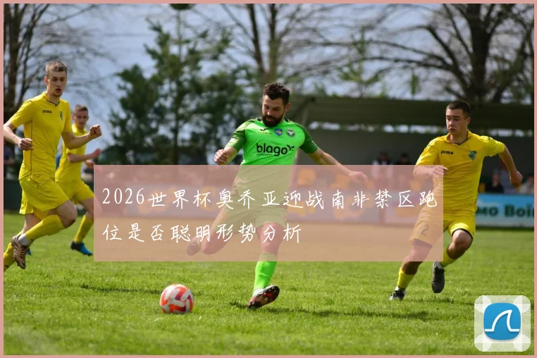 2026世界杯奥乔亚迎战南非禁区跑位是否聪明形势分析