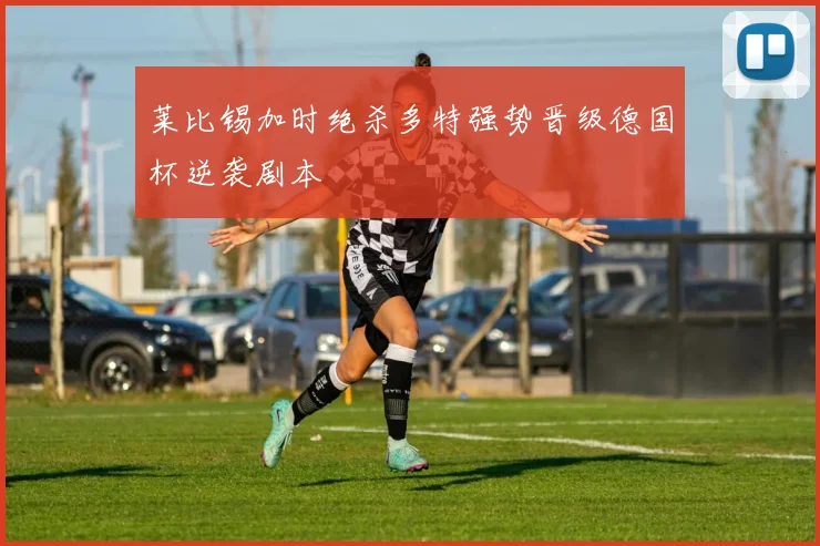 莱比锡加时绝杀多特强势晋级德国杯逆袭剧本