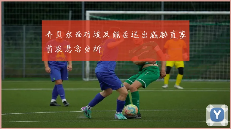 乔贝尔面对埃及能否送出威胁直塞首发悬念分析