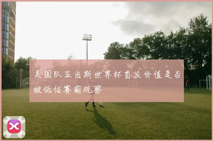 美国队亚当斯世界杯首发价值是否被低估赛前观察