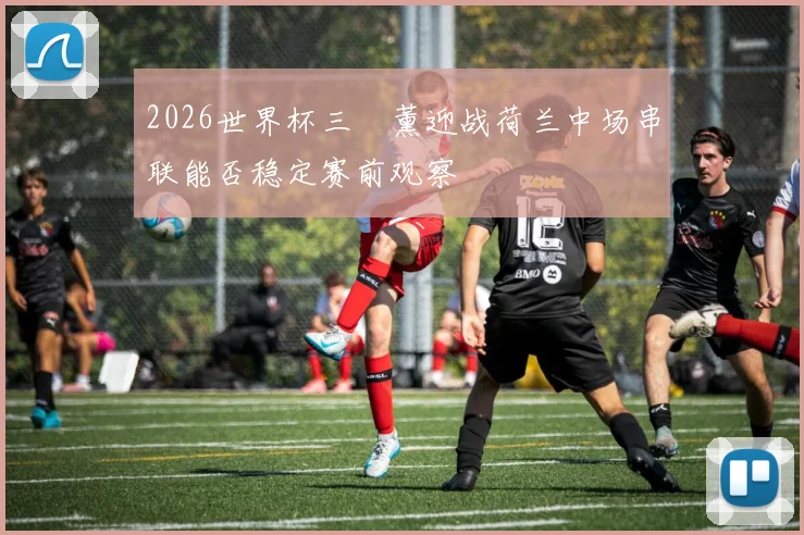 2026世界杯三笘薰迎战荷兰中场串联能否稳定赛前观察